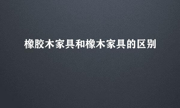 橡胶木家具和橡木家具的区别