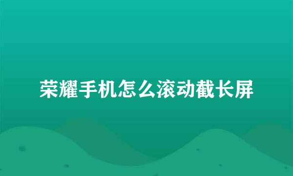 荣耀手机怎么滚动截长屏
