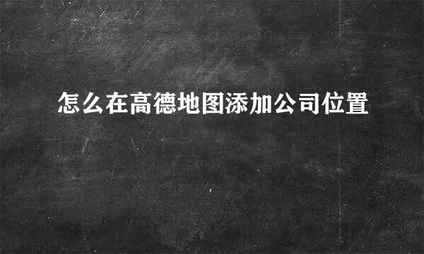 怎么在高德地图添加公司位置