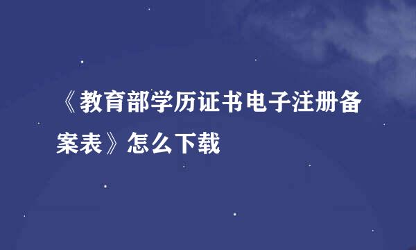 《教育部学历证书电子注册备案表》怎么下载