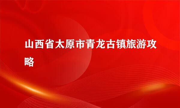 山西省太原市青龙古镇旅游攻略