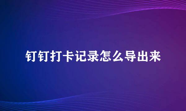钉钉打卡记录怎么导出来