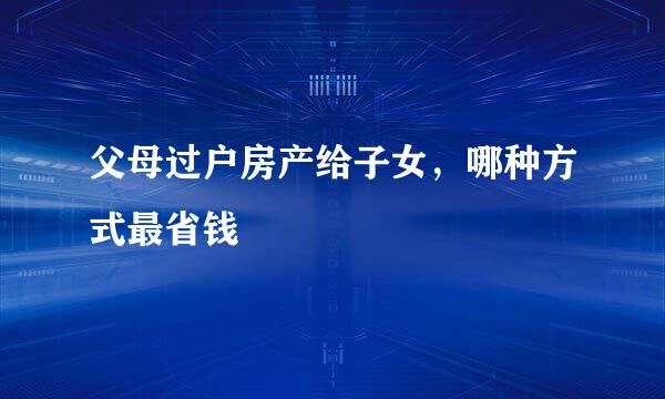 父母过户房产给子女，哪种方式最省钱