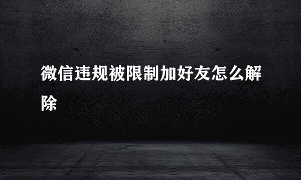 微信违规被限制加好友怎么解除