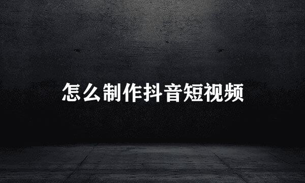 怎么制作抖音短视频