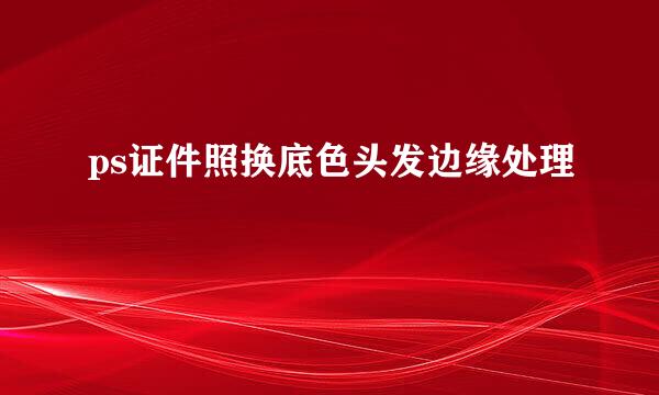 ps证件照换底色头发边缘处理
