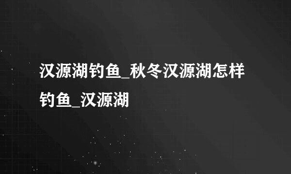 汉源湖钓鱼_秋冬汉源湖怎样钓鱼_汉源湖