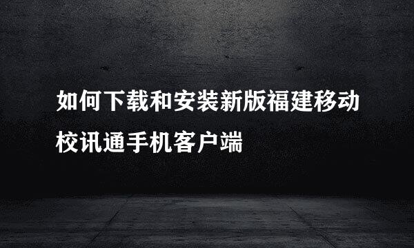 如何下载和安装新版福建移动校讯通手机客户端