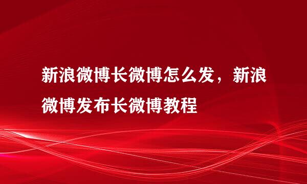 新浪微博长微博怎么发，新浪微博发布长微博教程