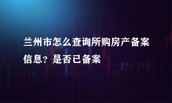 兰州市怎么查询所购房产备案信息？是否已备案
