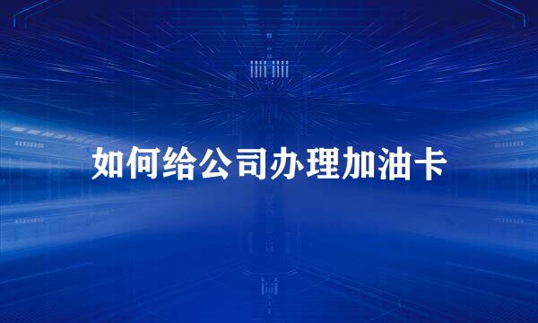如何给公司办理加油卡