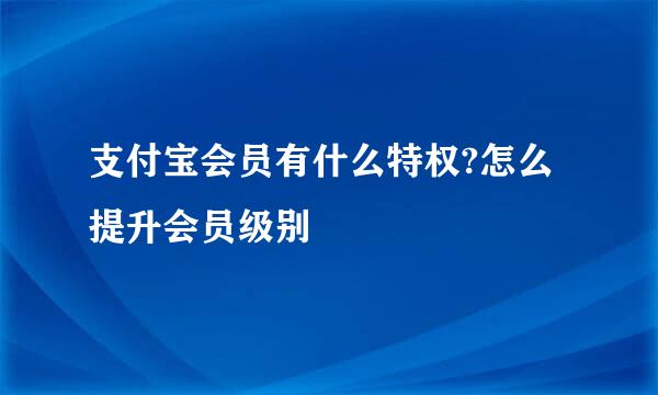支付宝会员有什么特权?怎么提升会员级别