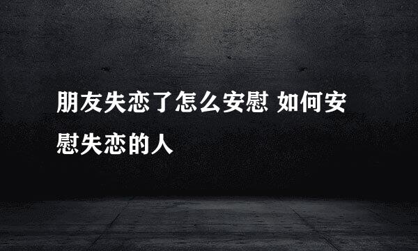 朋友失恋了怎么安慰 如何安慰失恋的人
