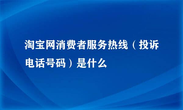 淘宝网消费者服务热线（投诉电话号码）是什么
