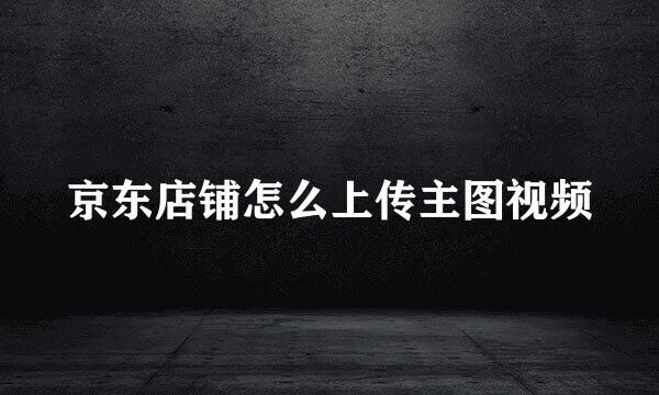 京东店铺怎么上传主图视频