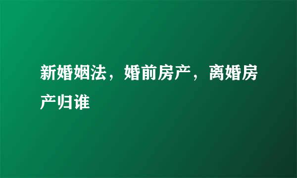 新婚姻法，婚前房产，离婚房产归谁