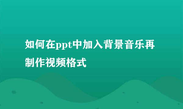 如何在ppt中加入背景音乐再制作视频格式