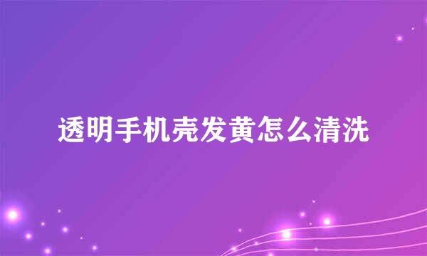 透明手机壳发黄怎么清洗