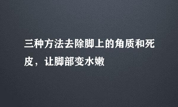 三种方法去除脚上的角质和死皮，让脚部变水嫩