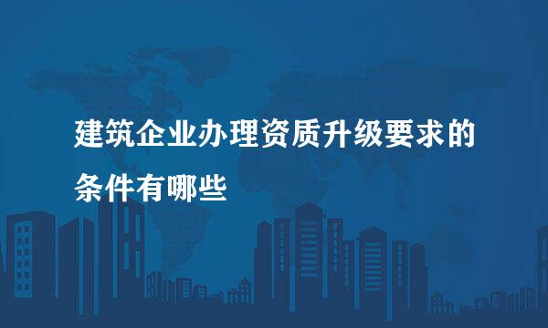 建筑企业办理资质升级要求的条件有哪些