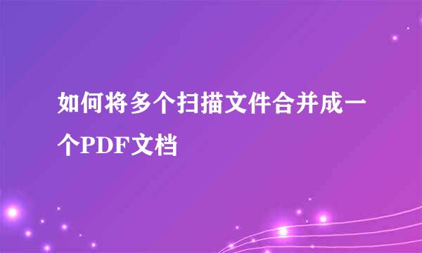 如何将多个扫描文件合并成一个PDF文档