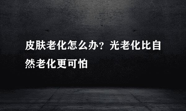 皮肤老化怎么办？光老化比自然老化更可怕