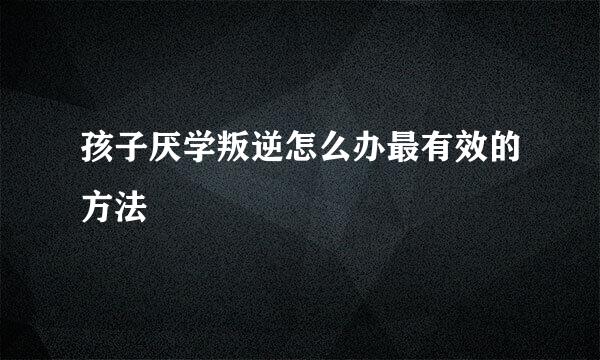 孩子厌学叛逆怎么办最有效的方法