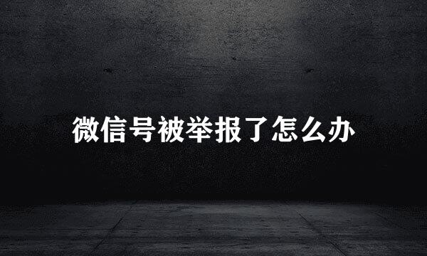 微信号被举报了怎么办