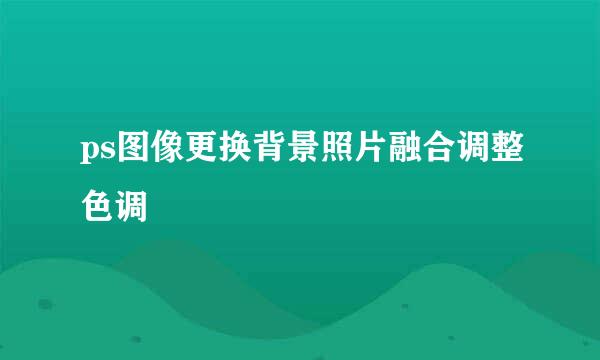 ps图像更换背景照片融合调整色调