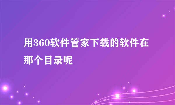 用360软件管家下载的软件在那个目录呢