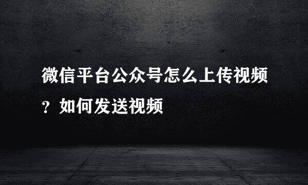 微信平台公众号怎么上传视频？如何发送视频