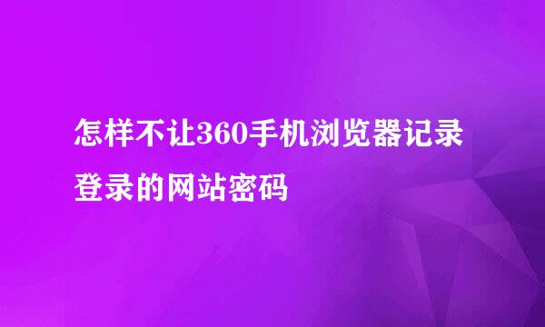怎样不让360手机浏览器记录登录的网站密码