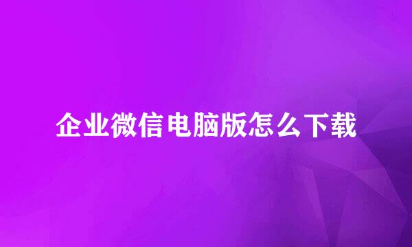 企业微信电脑版怎么下载