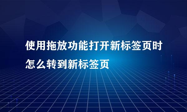 使用拖放功能打开新标签页时怎么转到新标签页