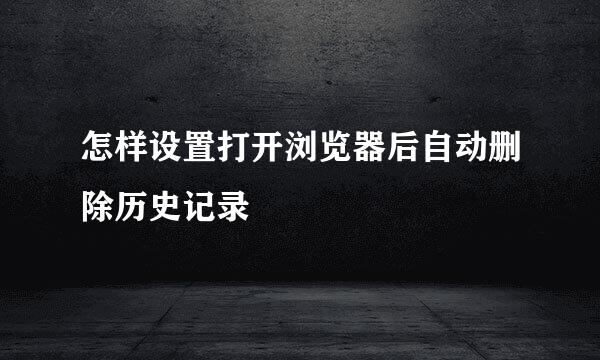 怎样设置打开浏览器后自动删除历史记录