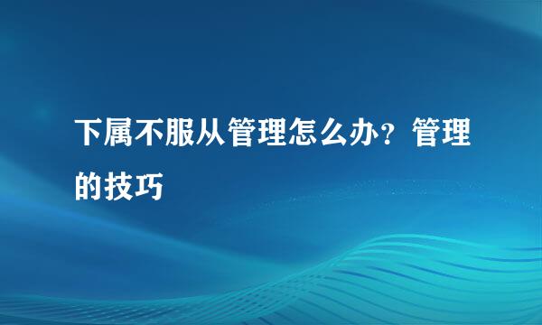 下属不服从管理怎么办？管理的技巧