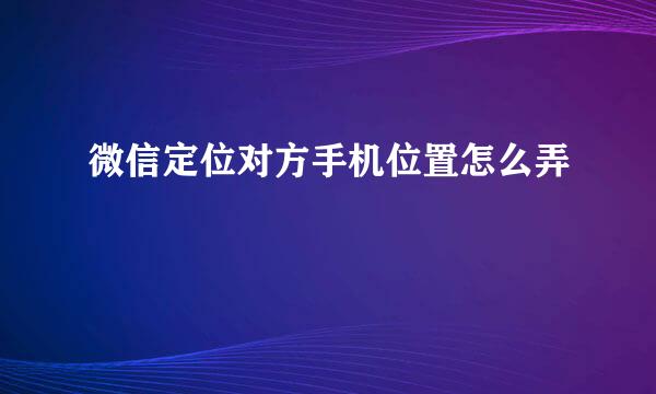 微信定位对方手机位置怎么弄