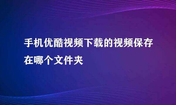 手机优酷视频下载的视频保存在哪个文件夹