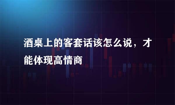 酒桌上的客套话该怎么说，才能体现高情商