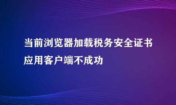 当前浏览器加载税务安全证书应用客户端不成功
