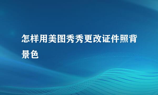 怎样用美图秀秀更改证件照背景色
