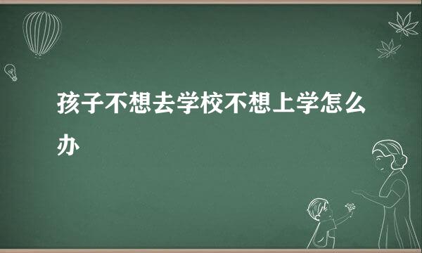 孩子不想去学校不想上学怎么办