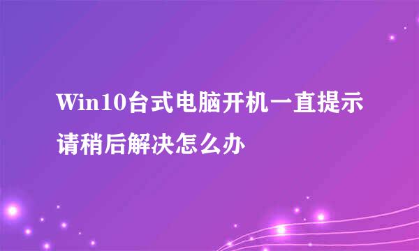Win10台式电脑开机一直提示请稍后解决怎么办