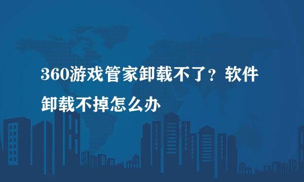360游戏管家卸载不了？软件卸载不掉怎么办