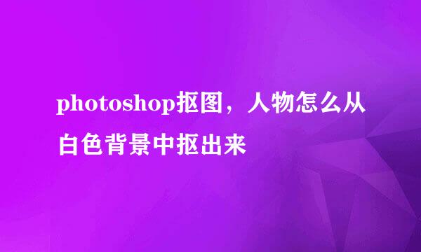 photoshop抠图，人物怎么从白色背景中抠出来