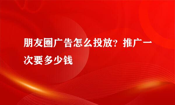 朋友圈广告怎么投放？推广一次要多少钱