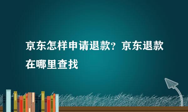 京东怎样申请退款？京东退款在哪里查找