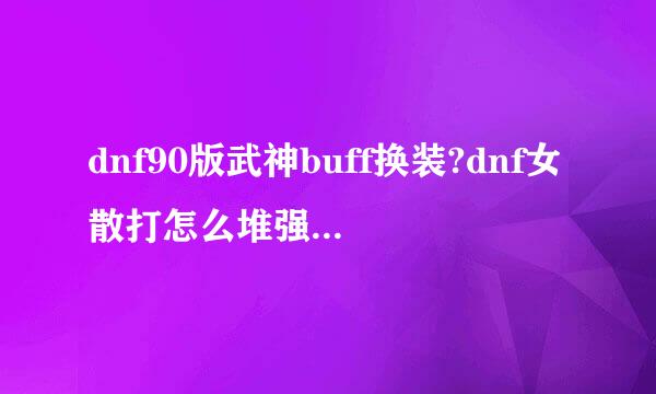 dnf90版武神buff换装?dnf女散打怎么堆强拳2018