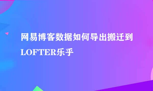网易博客数据如何导出搬迁到LOFTER乐乎