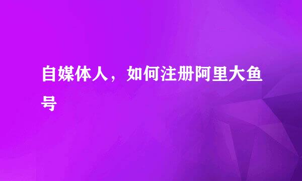 自媒体人，如何注册阿里大鱼号